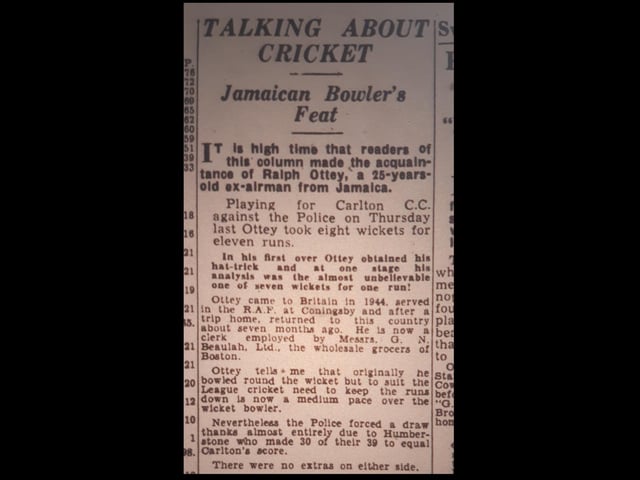 Ralph appears in the Lincolnshire Standard in July 1949. Of this time, Ralph wrote: "I ... hit the headlines in the Standard for a good spell of bowling against the Police, taking eight wickets for 100 runs. After that bowling feat, [Carlton's secretary] Cyril Howard went to see Wilf Berry, the Standard's Sports Editor in his office and told him in no uncertain terms, 'it is about time you told your readers about our (the Carlton's) bowler Ralph Ottey'. Whereupon Mr Berry saw me, and he placed a feature in the Standard just as Cyril had told him to.